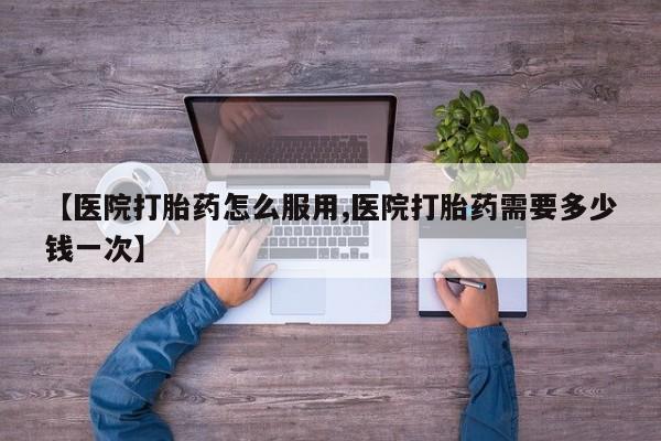 私人店有打胎药吗【医院打胎药怎么服用,医院打胎药需要多少钱一次】