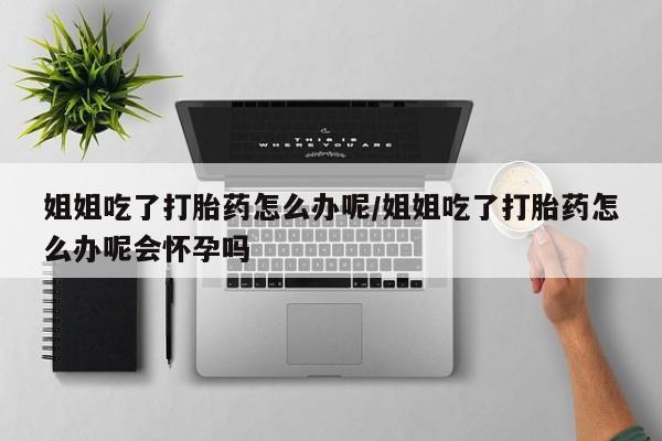 私人店有打胎药吗姐姐吃了打胎药怎么办呢/姐姐吃了打胎药怎么办呢会怀孕吗