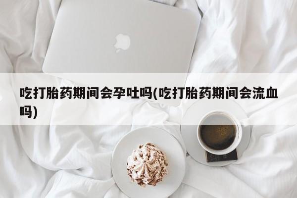 私人店有打胎药吗吃打胎药期间会孕吐吗(吃打胎药期间会流血吗)