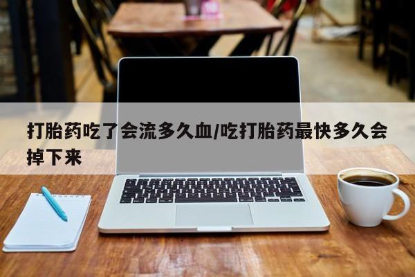 私人店有打胎药吗打胎药吃了会流多久血/吃打胎药最快多久会掉下来