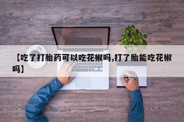 私人店有打胎药吗【吃了打胎药可以吃花椒吗,打了胎能吃花椒吗】