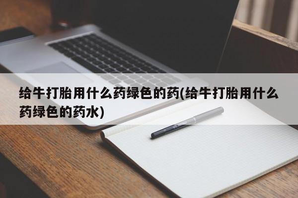 私人店有打胎药吗给牛打胎用什么药绿色的药(给牛打胎用什么药绿色的药水)