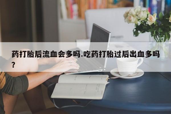 私人店有打胎药吗药打胎后流血会多吗.吃药打胎过后出血多吗?