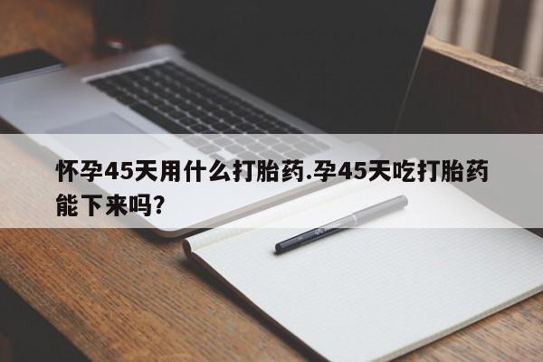 私人店有打胎药吗怀孕45天用什么打胎药.孕45天吃打胎药能下来吗?
