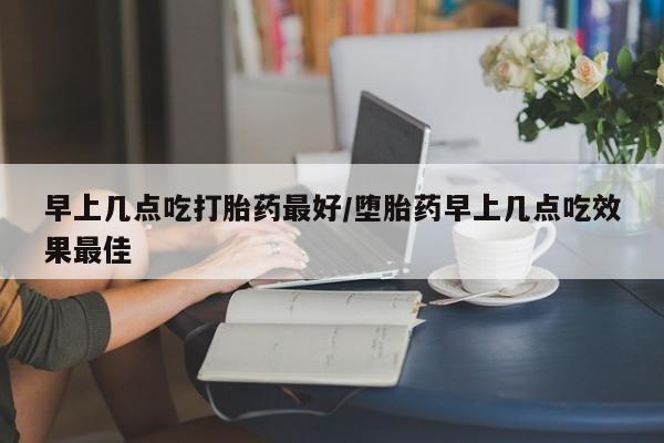 私人店有打胎药吗早上几点吃打胎药最好/堕胎药早上几点吃效果最佳