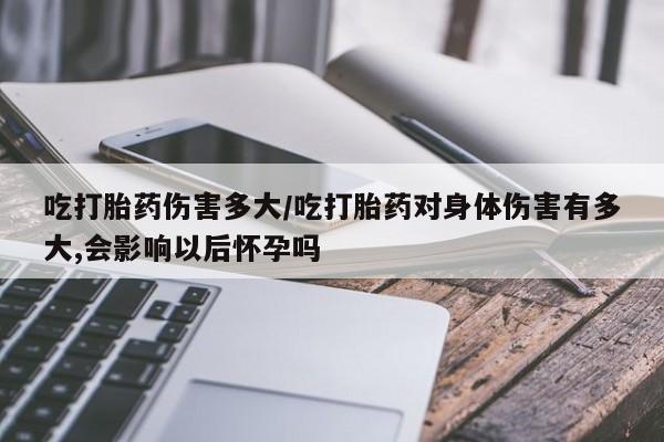私人店有打胎药吗吃打胎药伤害多大/吃打胎药对身体伤害有多大,会影响以后怀孕吗