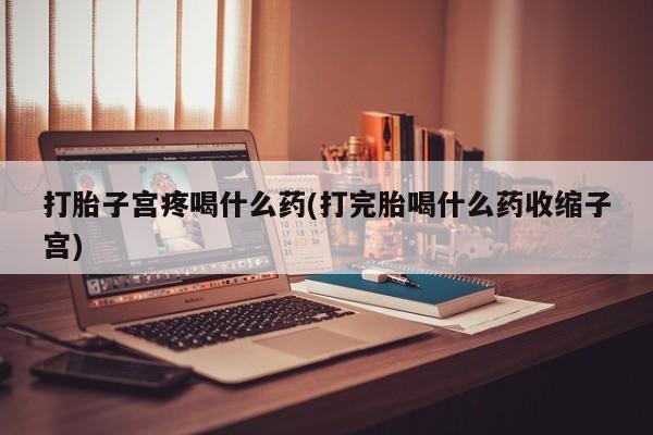 私人店有打胎药吗打胎子宫疼喝什么药(打完胎喝什么药收缩子宫)