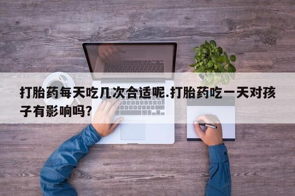私人店有打胎药吗打胎药每天吃几次合适呢.打胎药吃一天对孩子有影响吗？